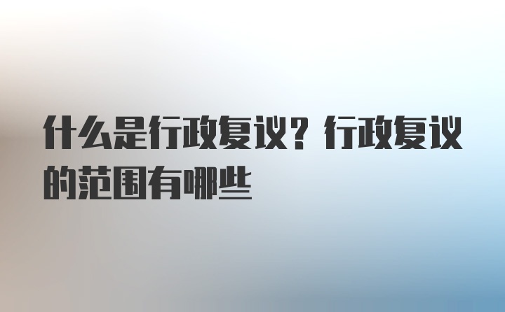 什么是行政复议？行政复议的范围有哪些