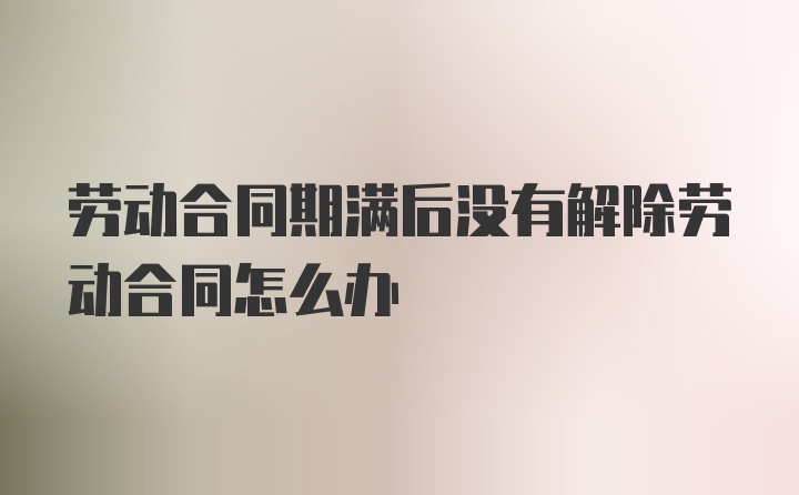 劳动合同期满后没有解除劳动合同怎么办