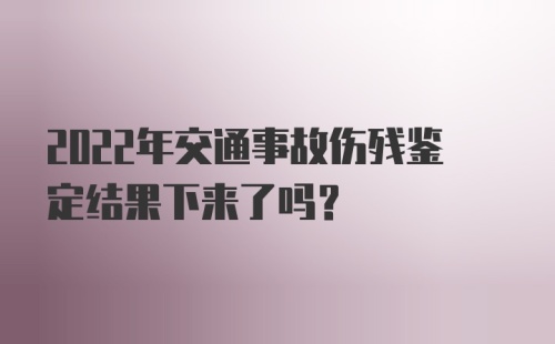 2022年交通事故伤残鉴定结果下来了吗？