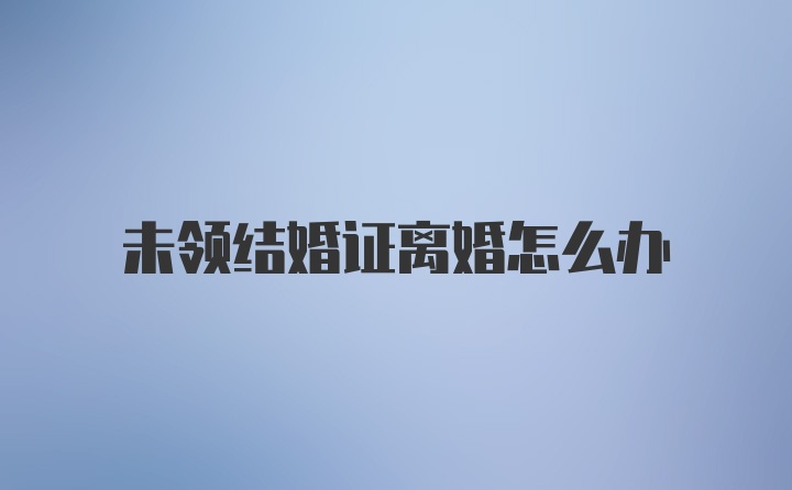 未领结婚证离婚怎么办