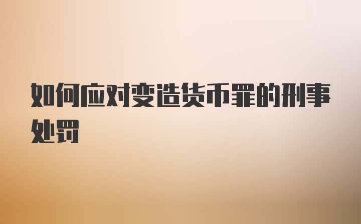 如何应对变造货币罪的刑事处罚