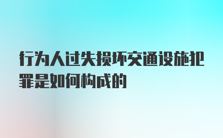 行为人过失损坏交通设施犯罪是如何构成的