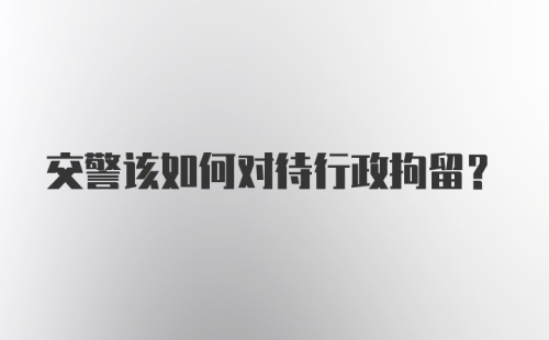 交警该如何对待行政拘留？