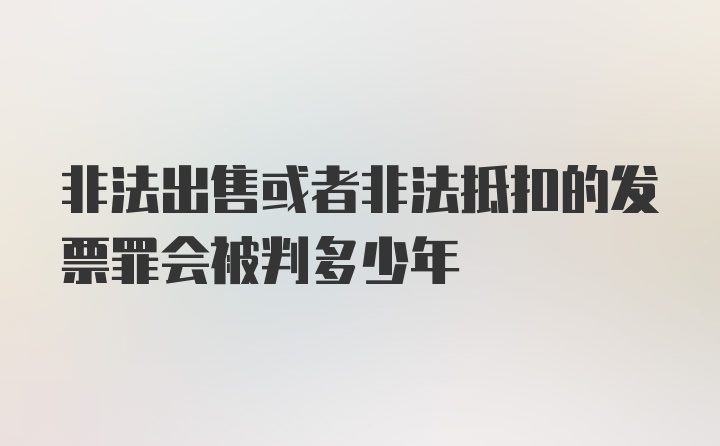 非法出售或者非法抵扣的发票罪会被判多少年