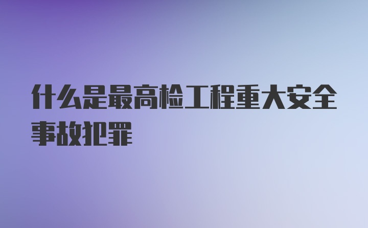 什么是最高检工程重大安全事故犯罪