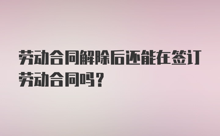 劳动合同解除后还能在签订劳动合同吗？