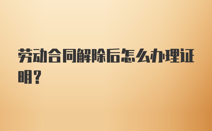 劳动合同解除后怎么办理证明？