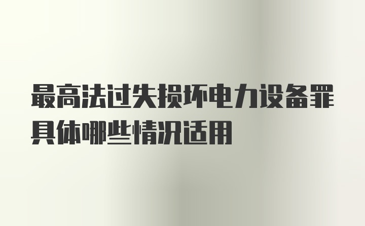 最高法过失损坏电力设备罪具体哪些情况适用