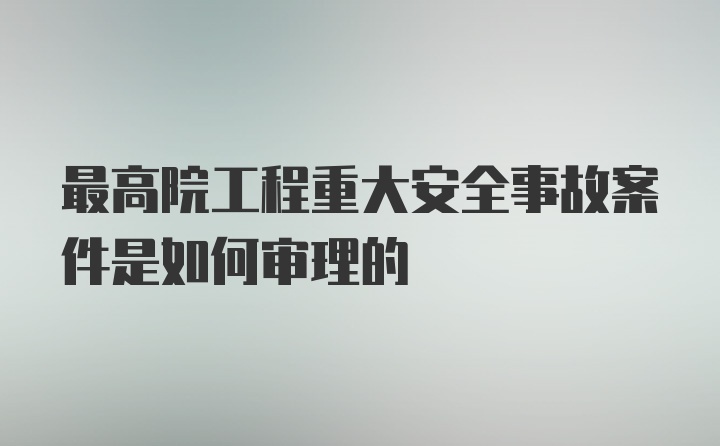 最高院工程重大安全事故案件是如何审理的