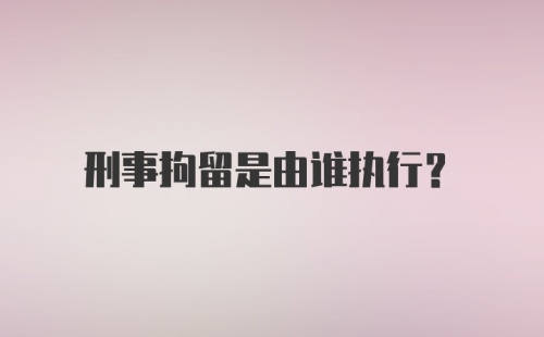 刑事拘留是由谁执行？