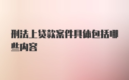 刑法上贷款案件具体包括哪些内容