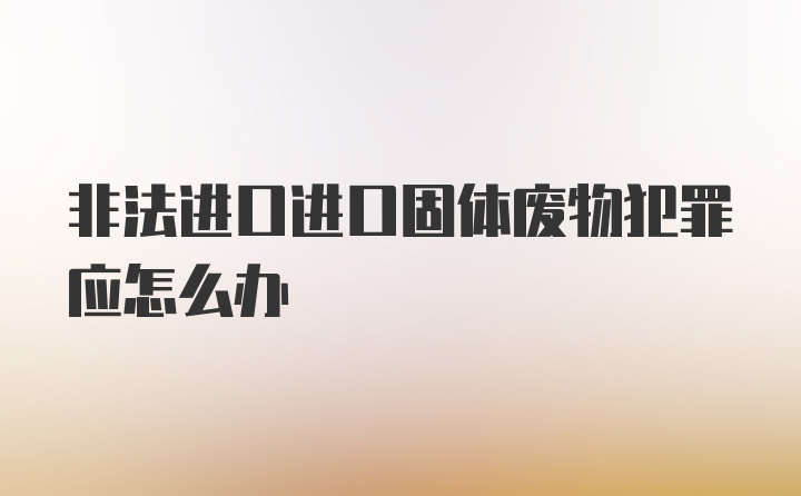 非法进口进口固体废物犯罪应怎么办