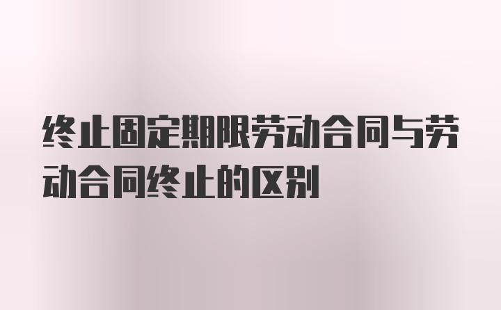 终止固定期限劳动合同与劳动合同终止的区别