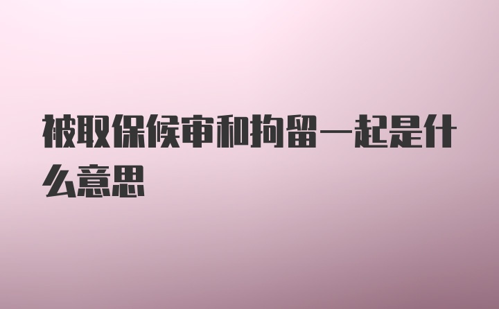 被取保候审和拘留一起是什么意思