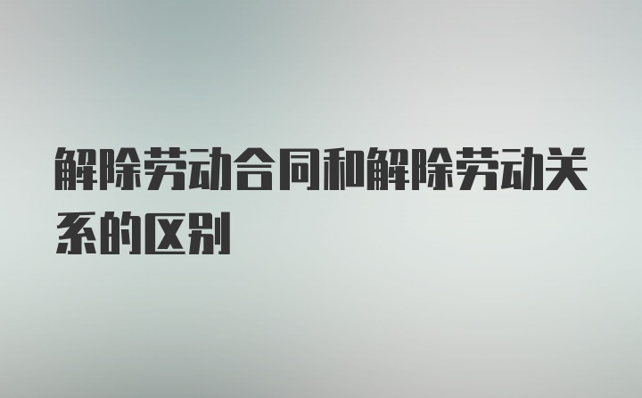 解除劳动合同和解除劳动关系的区别