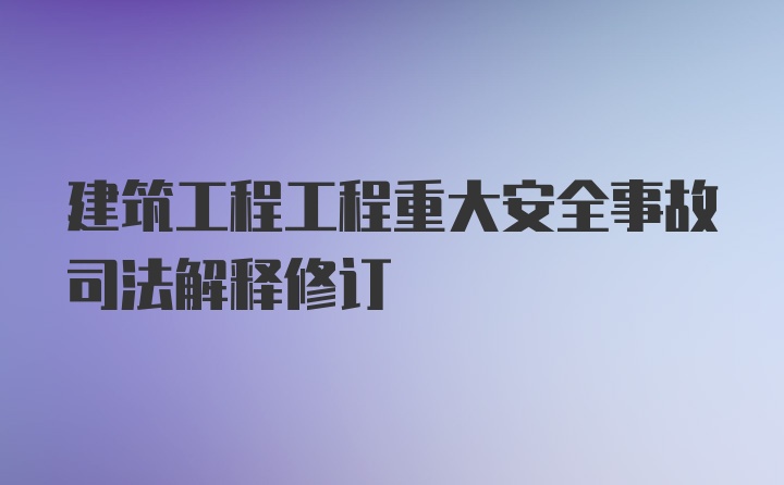 建筑工程工程重大安全事故司法解释修订