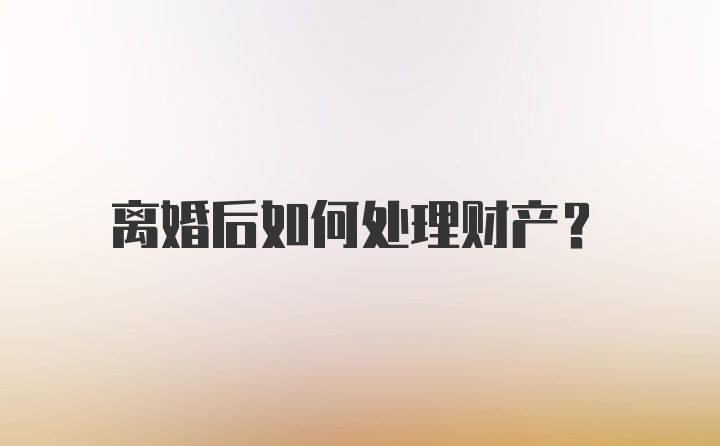 离婚后如何处理财产？