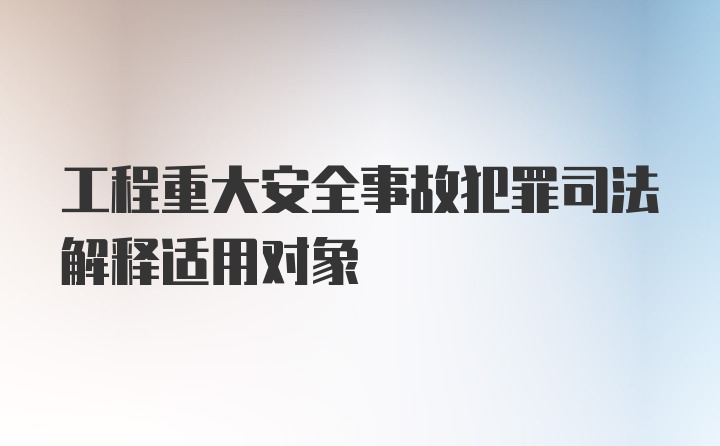 工程重大安全事故犯罪司法解释适用对象