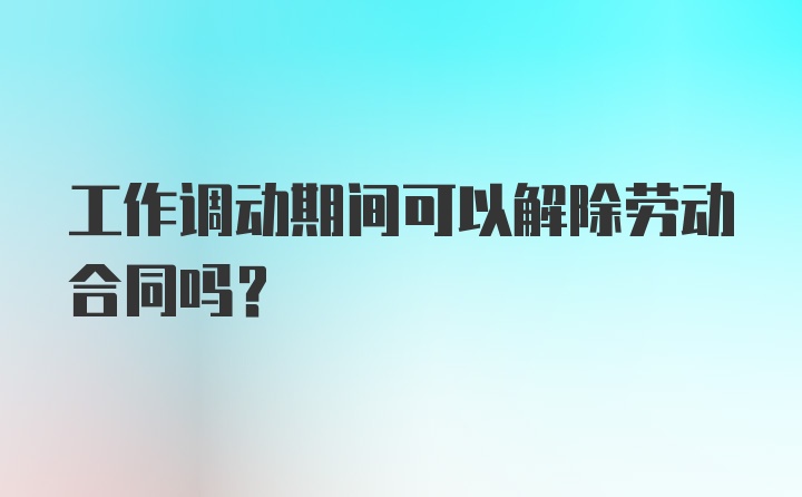 工作调动期间可以解除劳动合同吗？