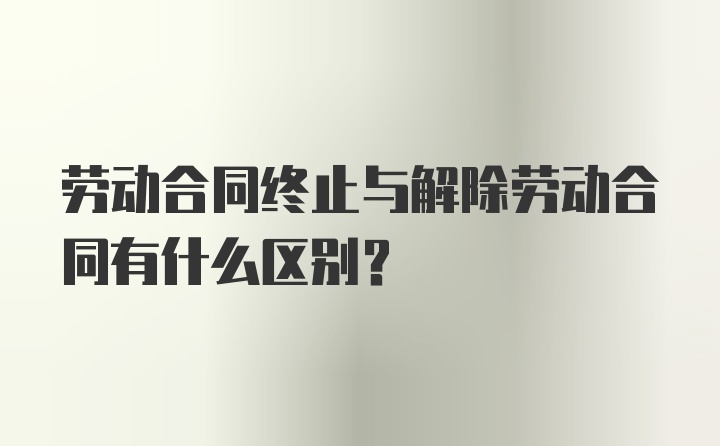 劳动合同终止与解除劳动合同有什么区别？