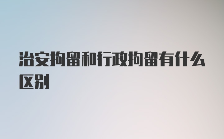 治安拘留和行政拘留有什么区别