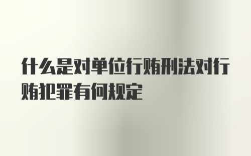 什么是对单位行贿刑法对行贿犯罪有何规定