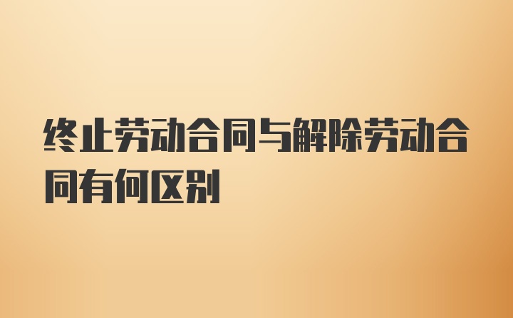 终止劳动合同与解除劳动合同有何区别