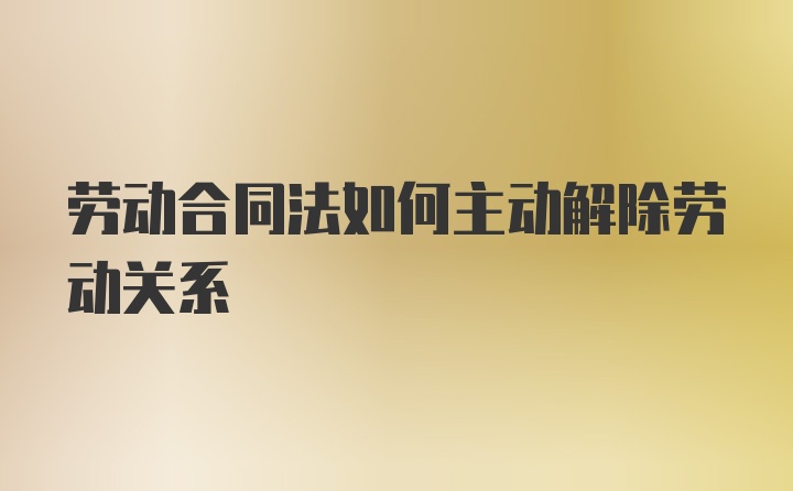 劳动合同法如何主动解除劳动关系