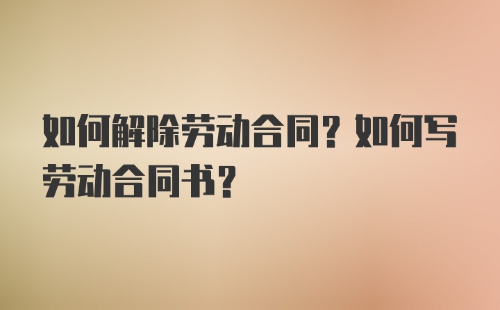 如何解除劳动合同？如何写劳动合同书？