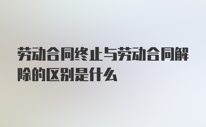 劳动合同终止与劳动合同解除的区别是什么