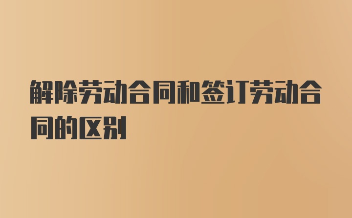 解除劳动合同和签订劳动合同的区别