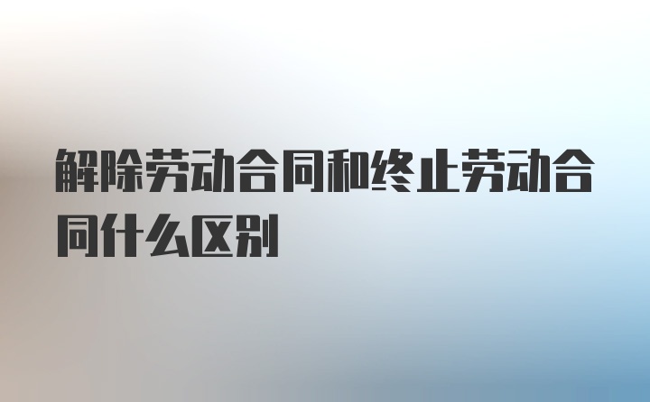 解除劳动合同和终止劳动合同什么区别