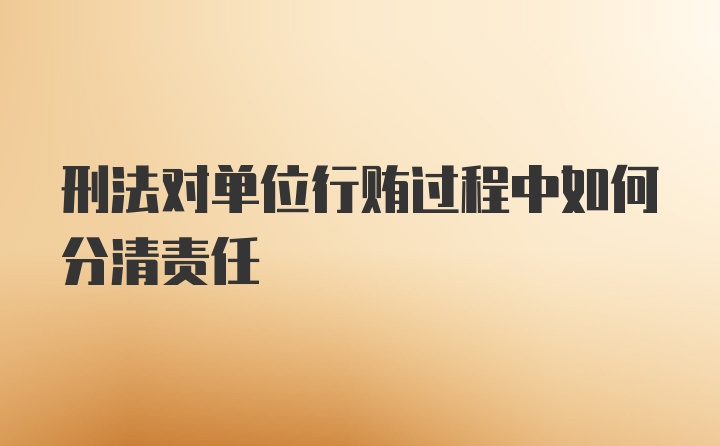 刑法对单位行贿过程中如何分清责任