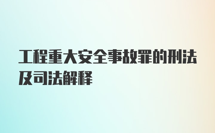 工程重大安全事故罪的刑法及司法解释