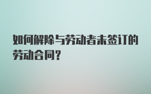 如何解除与劳动者未签订的劳动合同？