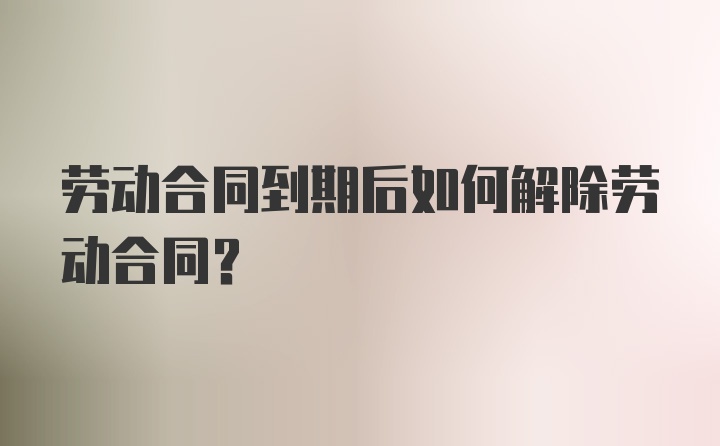 劳动合同到期后如何解除劳动合同？