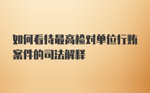 如何看待最高检对单位行贿案件的司法解释