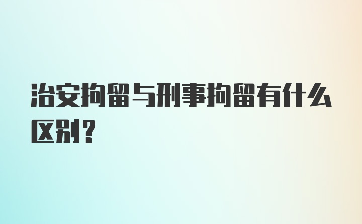 治安拘留与刑事拘留有什么区别？