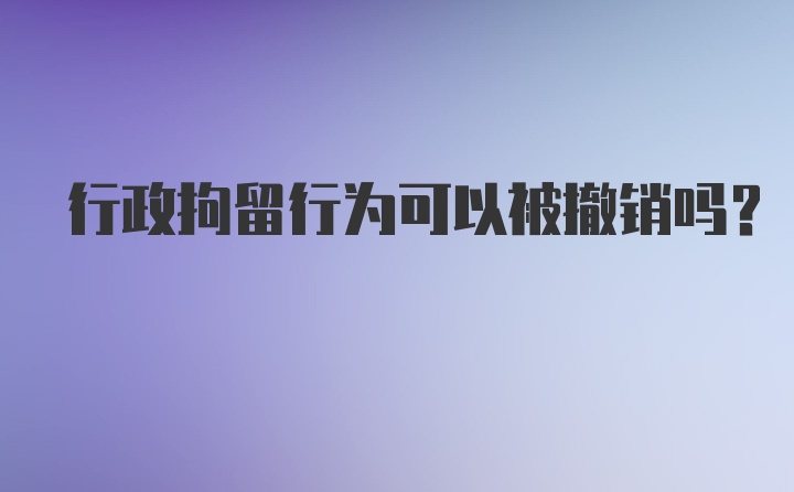 行政拘留行为可以被撤销吗？