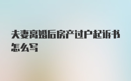 夫妻离婚后房产过户起诉书怎么写