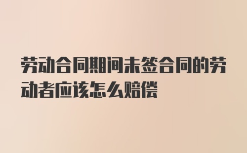 劳动合同期间未签合同的劳动者应该怎么赔偿