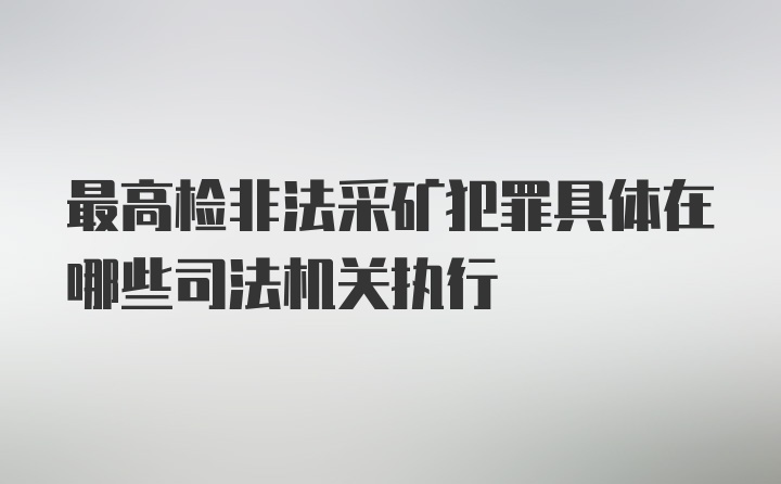 最高检非法采矿犯罪具体在哪些司法机关执行