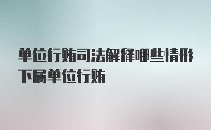 单位行贿司法解释哪些情形下属单位行贿