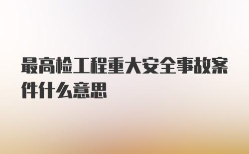 最高检工程重大安全事故案件什么意思