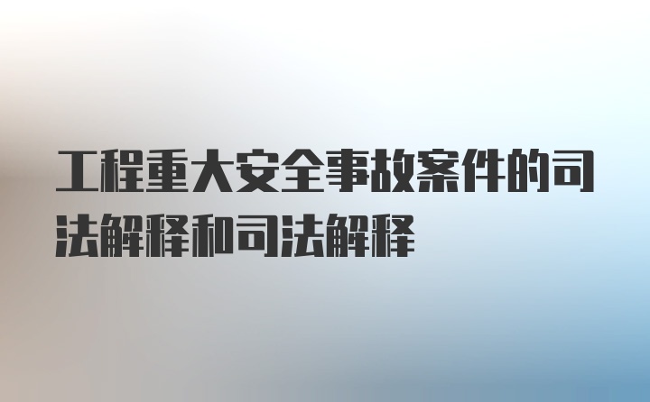 工程重大安全事故案件的司法解释和司法解释