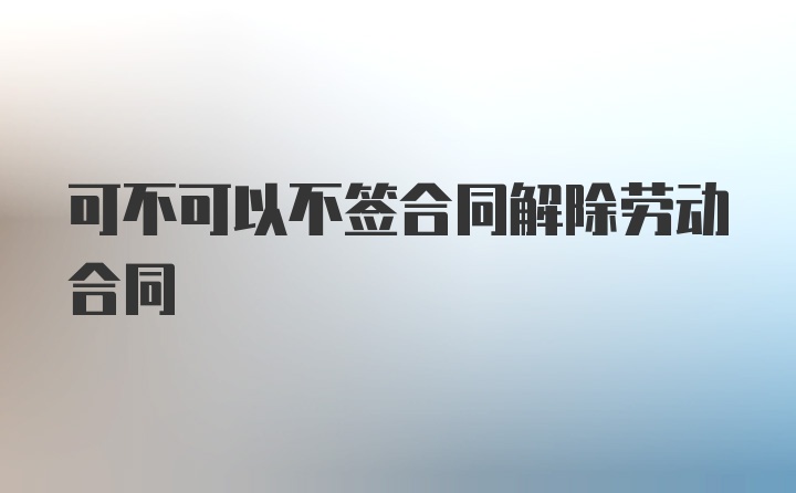 可不可以不签合同解除劳动合同