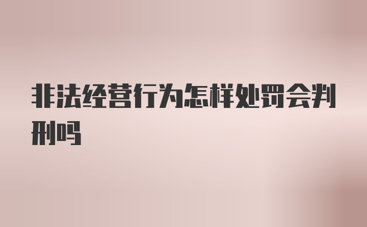 非法经营行为怎样处罚会判刑吗