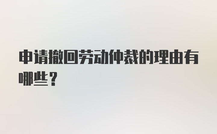 申请撤回劳动仲裁的理由有哪些？