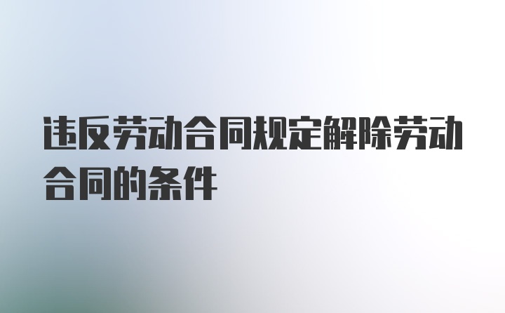 违反劳动合同规定解除劳动合同的条件