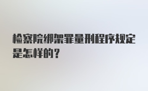 检察院绑架罪量刑程序规定是怎样的？